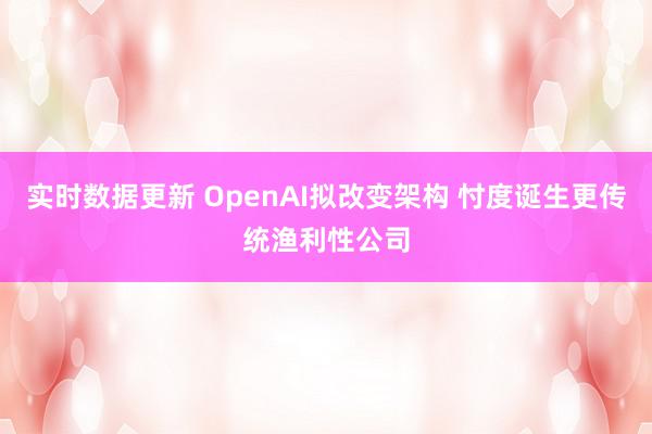 实时数据更新 OpenAI拟改变架构 忖度诞生更传统渔利性公司