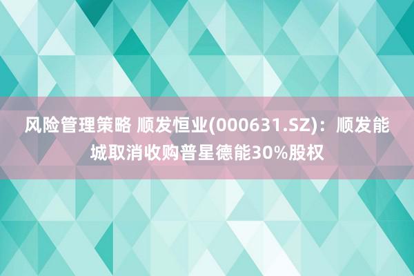 风险管理策略 顺发恒业(000631.SZ)：顺发能城取消收购普星德能30%股权