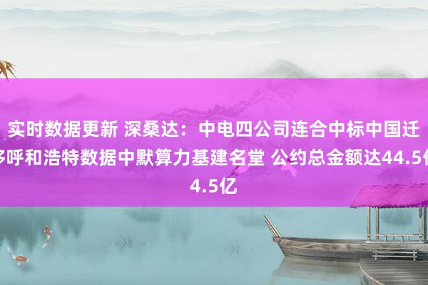 实时数据更新 深桑达：中电四公司连合中标中国迁移呼和浩特数据中默算力基建名堂 公约总金额达44.5亿