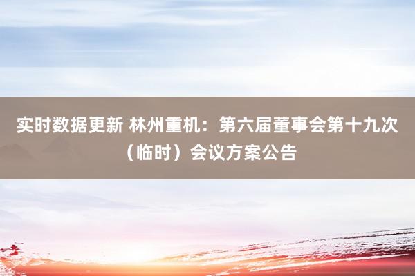 实时数据更新 林州重机：第六届董事会第十九次（临时）会议方案公告