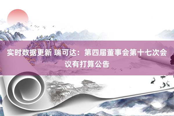 实时数据更新 瑞可达：第四届董事会第十七次会议有打算公告