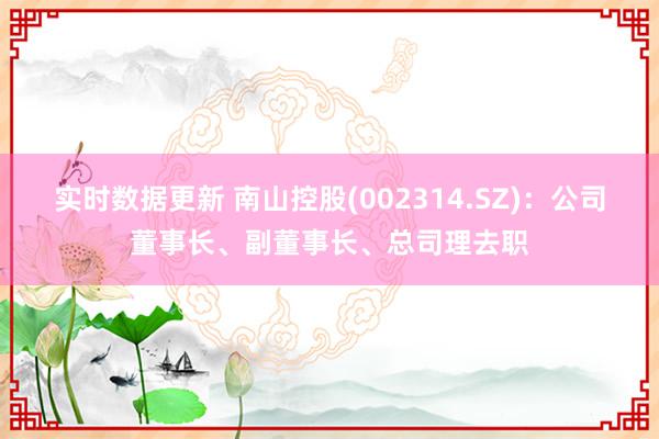 实时数据更新 南山控股(002314.SZ)：公司董事长、副董事长、总司理去职