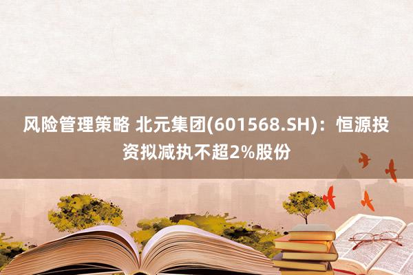 风险管理策略 北元集团(601568.SH)：恒源投资拟减执不超2%股份