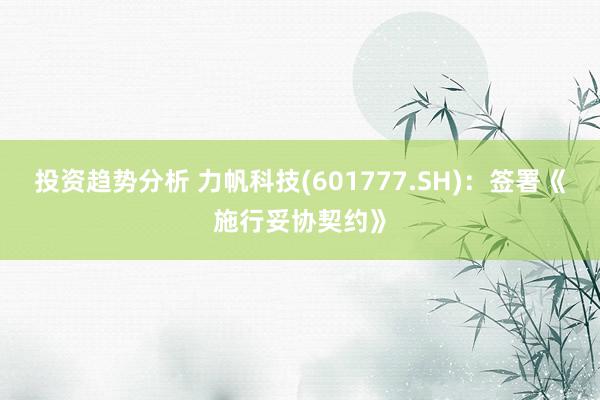 投资趋势分析 力帆科技(601777.SH)：签署《施行妥协契约》