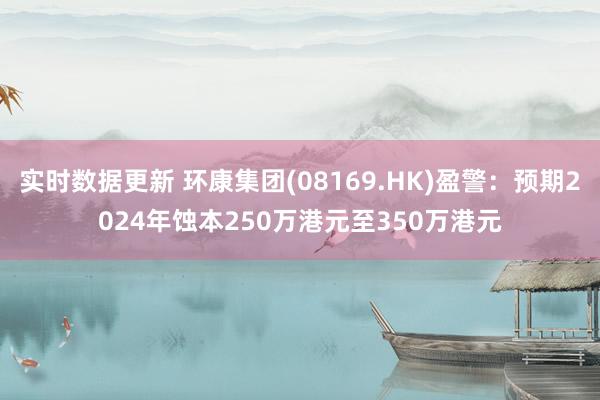 实时数据更新 环康集团(08169.HK)盈警：预期2024年蚀本250万港元至350万港元