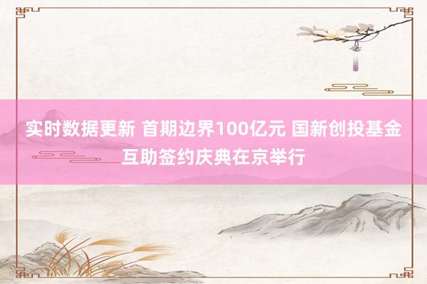 实时数据更新 首期边界100亿元 国新创投基金互助签约庆典在京举行