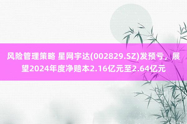 风险管理策略 星网宇达(002829.SZ)发预亏，展望2024年度净赔本2.16亿元至2.64亿元