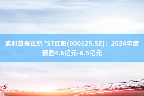 实时数据更新 *ST红阳(000525.SZ)：2024年度预盈4.6亿元-6.5亿元