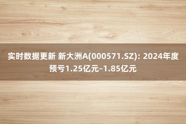 实时数据更新 新大洲A(000571.SZ): 2024年度预亏1.25亿元–1.85亿元