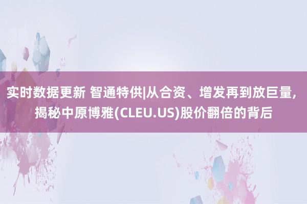 实时数据更新 智通特供|从合资、增发再到放巨量, 揭秘中原博雅(CLEU.US)股价翻倍的背后