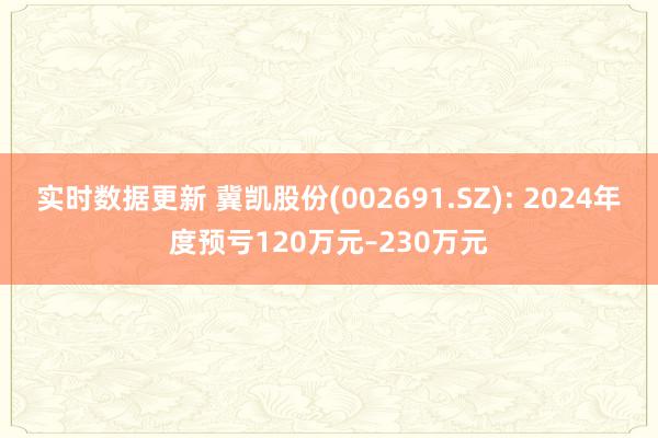 实时数据更新 冀凯股份(002691.SZ): 2024年度预亏120万元–230万元