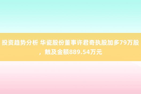 投资趋势分析 华瓷股份董事许君奇执股加多79万股，触及金额889.54万元