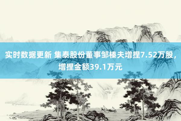 实时数据更新 集泰股份董事邹榛夫增捏7.52万股，增捏金额39.1万元