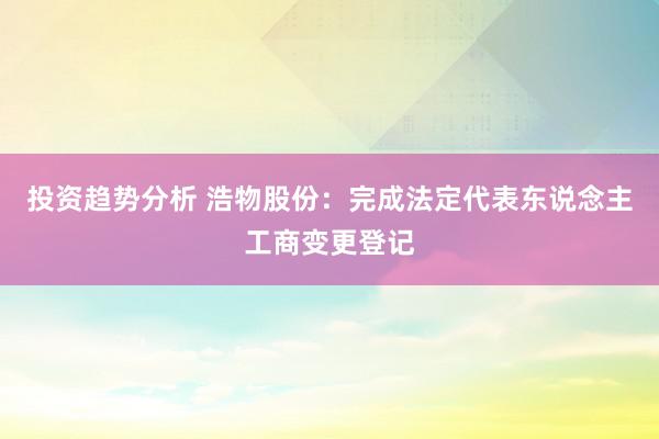 投资趋势分析 浩物股份：完成法定代表东说念主工商变更登记