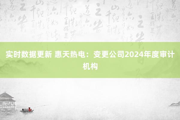 实时数据更新 惠天热电：变更公司2024年度审计机构