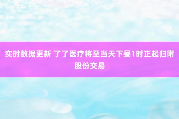 实时数据更新 了了医疗将至当天下昼1时正起归附股份交易