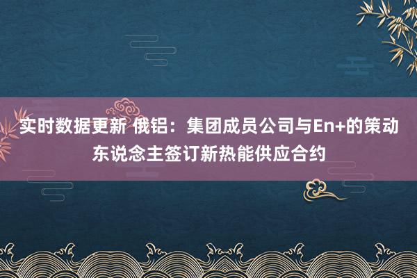 实时数据更新 俄铝：集团成员公司与En+的策动东说念主签订新热能供应合约