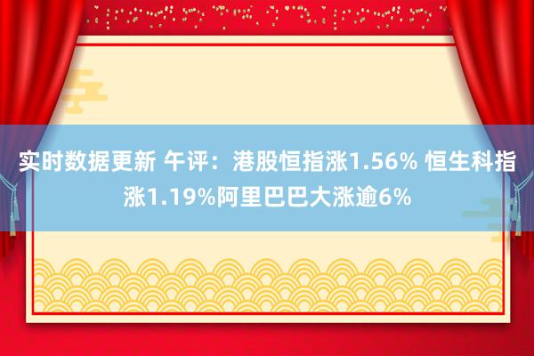 实时数据更新 午评：港股恒指涨1.56% 恒生科指涨1.19%阿里巴巴大涨逾6%