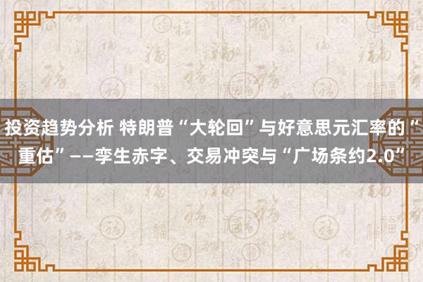 投资趋势分析 特朗普“大轮回”与好意思元汇率的“重估”——孪生赤字、交易冲突与“广场条约2.0”