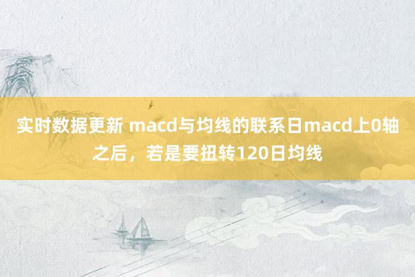 实时数据更新 macd与均线的联系日macd上0轴之后，若是要扭转120日均线