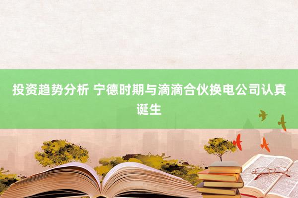 投资趋势分析 宁德时期与滴滴合伙换电公司认真诞生