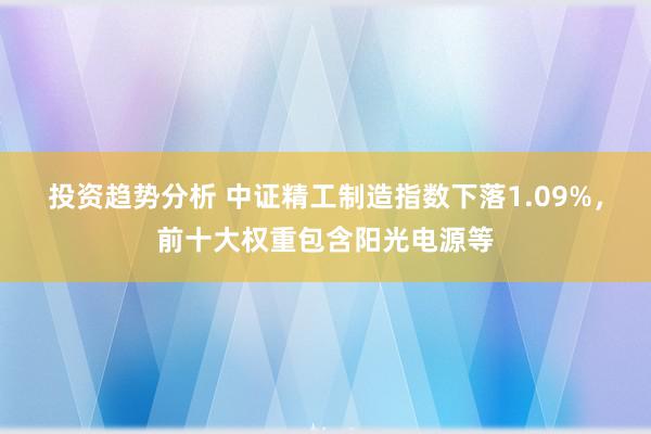 投资趋势分析 中证精工制造指数下落1.09%，前十大权重包含阳光电源等