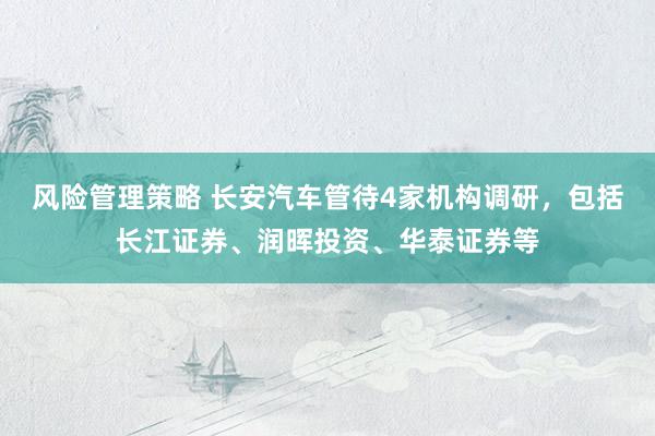 风险管理策略 长安汽车管待4家机构调研，包括长江证券、润晖投资、华泰证券等