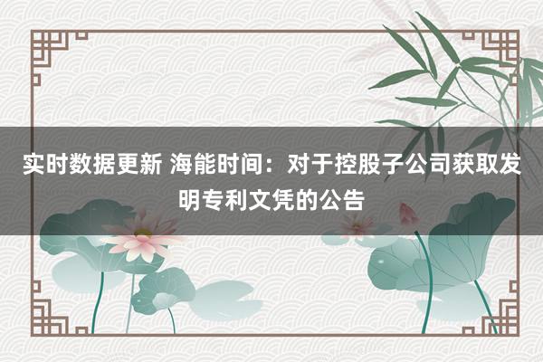 实时数据更新 海能时间：对于控股子公司获取发明专利文凭的公告