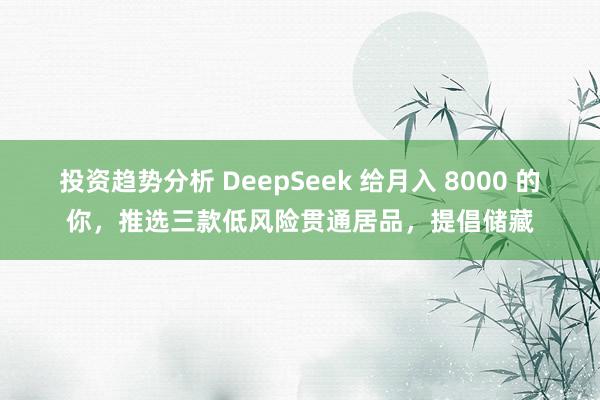 投资趋势分析 DeepSeek 给月入 8000 的你，推选三款低风险贯通居品，提倡储藏