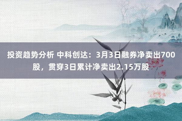 投资趋势分析 中科创达：3月3日融券净卖出700股，贯穿3日累计净卖出2.15万股