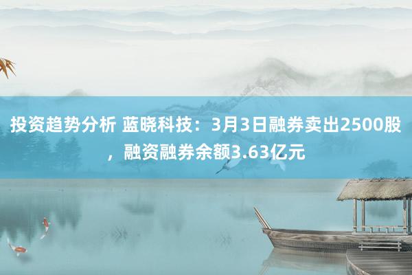 投资趋势分析 蓝晓科技：3月3日融券卖出2500股，融资融券余额3.63亿元