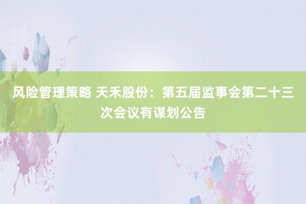 风险管理策略 天禾股份：第五届监事会第二十三次会议有谋划公告