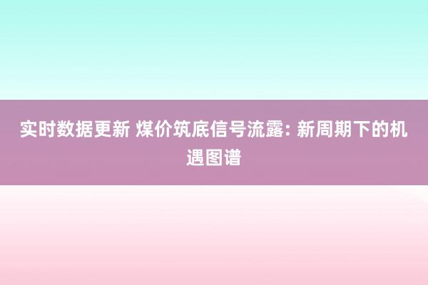 实时数据更新 煤价筑底信号流露: 新周期下的机遇图谱