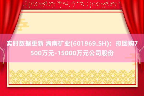 实时数据更新 海南矿业(601969.SH)：拟回购7500万元-15000万元公司股份