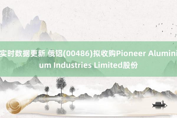 实时数据更新 俄铝(00486)拟收购Pioneer Aluminium Industries Limited股份