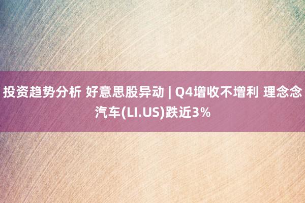 投资趋势分析 好意思股异动 | Q4增收不增利 理念念汽车(LI.US)跌近3%