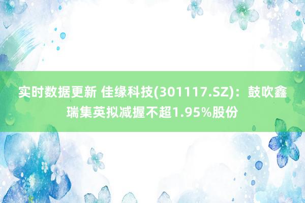 实时数据更新 佳缘科技(301117.SZ)：鼓吹鑫瑞集英拟减握不超1.95%股份