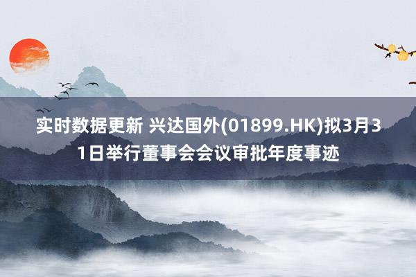 实时数据更新 兴达国外(01899.HK)拟3月31日举行董事会会议审批年度事迹