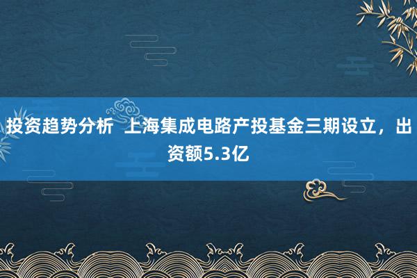 投资趋势分析  上海集成电路产投基金三期设立，出资额5.3亿