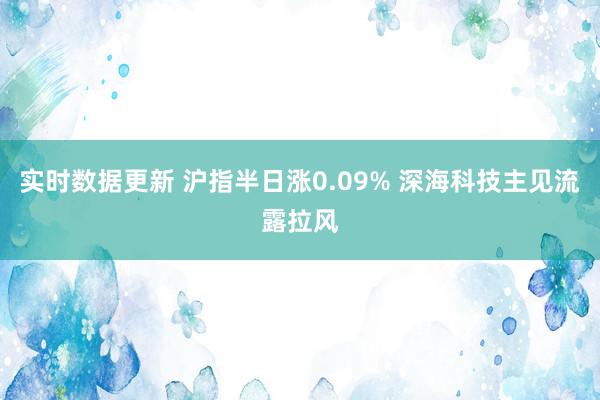 实时数据更新 沪指半日涨0.09% 深海科技主见流露拉风