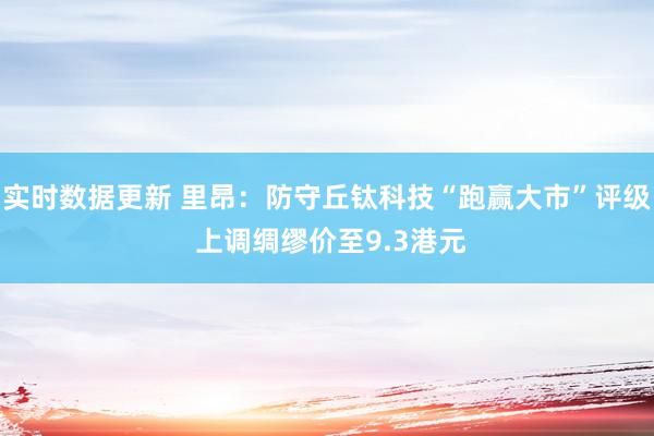 实时数据更新 里昂：防守丘钛科技“跑赢大市”评级 上调绸缪价至9.3港元