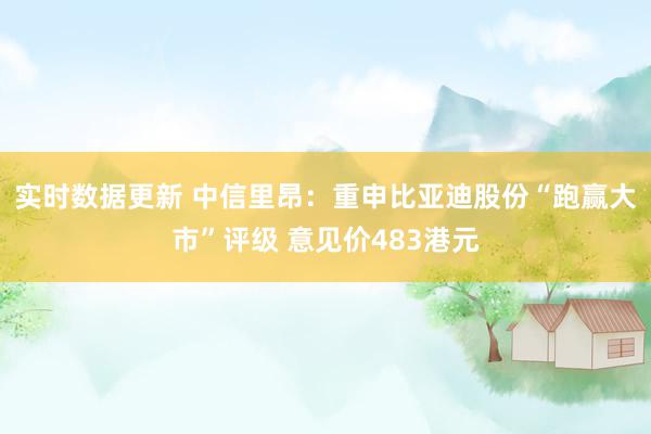 实时数据更新 中信里昂：重申比亚迪股份“跑赢大市”评级 意见价483港元